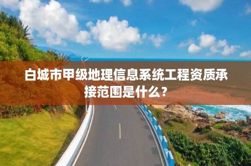 白城市甲级地理信息系统工程资质承接范围是什么?