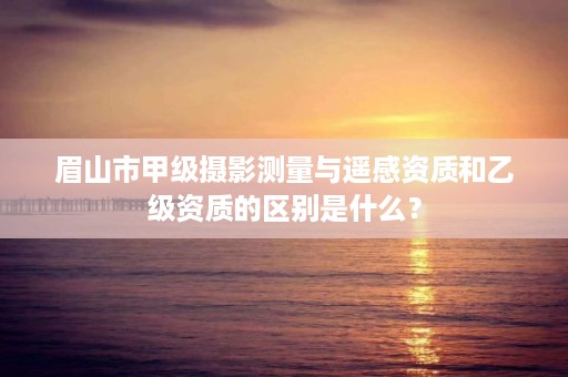 眉山市甲级摄影测量与遥感资质和乙级资质的区别是什么?