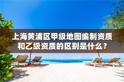 上海黄浦区甲级地图编制资质和乙级资质的区别是什么？
