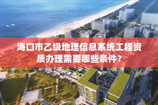 海口市乙级地理信息系统工程资质办理需要哪些条件?