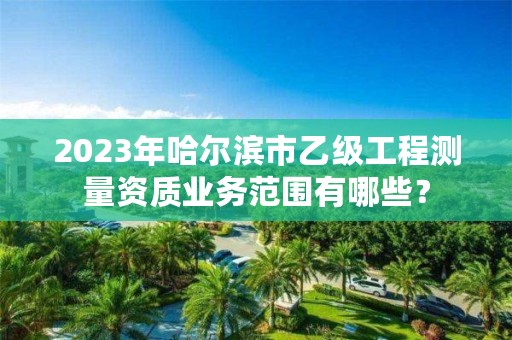 2023年哈尔滨市乙级工程测量资质业务范围有哪些?