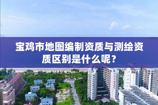 宝鸡市地图编制资质与测绘资质区别是什么呢?