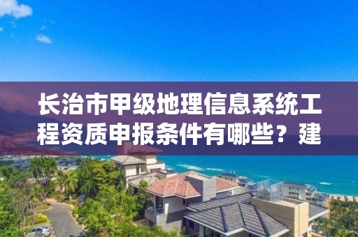 长治市甲级地理信息系统工程资质申报条件有哪些?建议收藏!