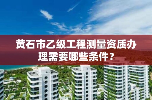 黄石市乙级工程测量资质办理需要哪些条件?