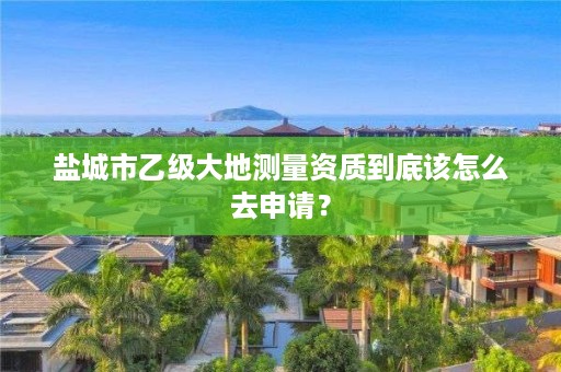 盐城市乙级大地测量资质到底该怎么去申请?