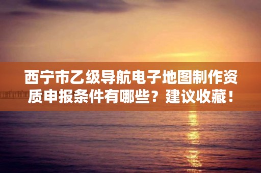 西宁市乙级导航电子地图制作资质申报条件有哪些？建议收藏！