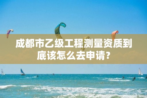 成都市乙级工程测量资质到底该怎么去申请?