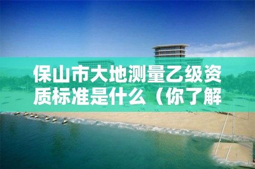 保山市大地测量乙级资质标准是什么（你了解过吗）