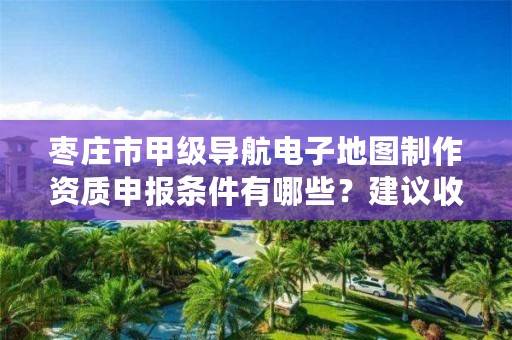 枣庄市甲级导航电子地图制作资质申报条件有哪些?建议收藏!