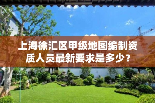 上海徐汇区甲级地图编制资质人员最新要求是多少?