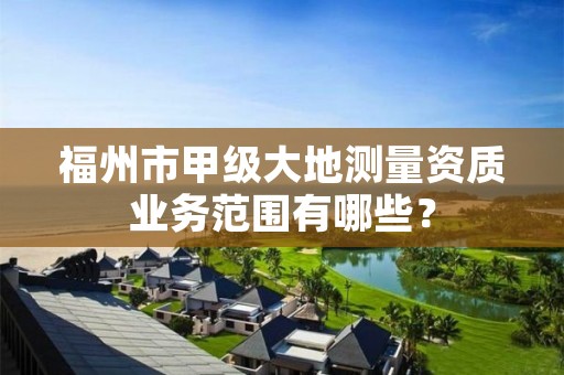 福州市甲级大地测量资质业务范围有哪些?