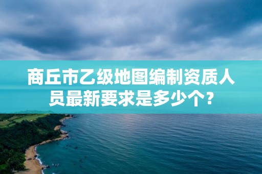 商丘市乙级地图编制资质人员最新要求是多少个?