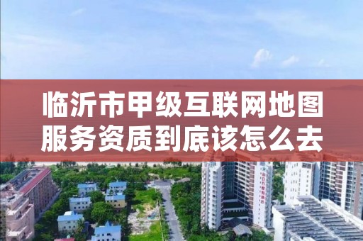 临沂市甲级互联网地图服务资质到底该怎么去申请?