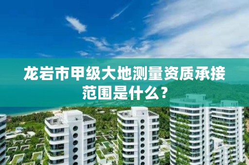 龙岩市甲级大地测量资质承接范围是什么?