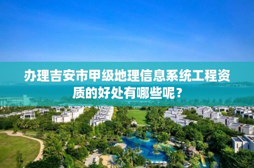 办理吉安市甲级地理信息系统工程资质的好处有哪些呢?