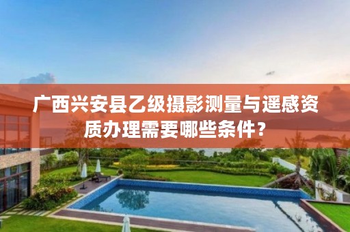 广西兴安县乙级摄影测量与遥感资质办理需要哪些条件？