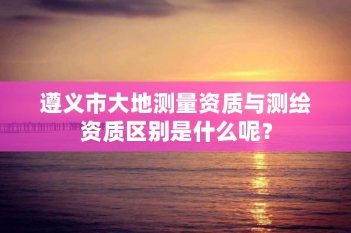 遵义市大地测量资质与测绘资质区别是什么呢?