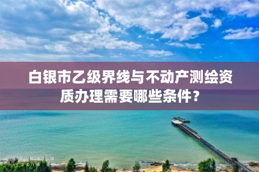 白银市乙级界线与不动产测绘资质办理需要哪些条件?