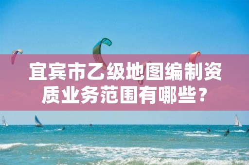宜宾市乙级地图编制资质业务范围有哪些?