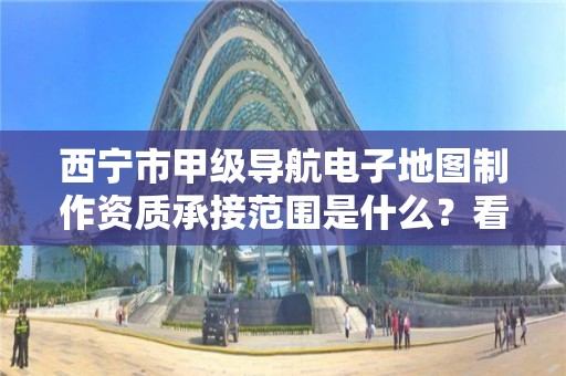 西宁市甲级导航电子地图制作资质承接范围是什么？看完你就知道了