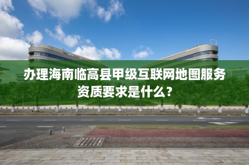 办理海南临高县甲级互联网地图服务资质要求是什么?