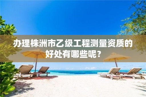 办理株洲市乙级工程测量资质的好处有哪些呢?