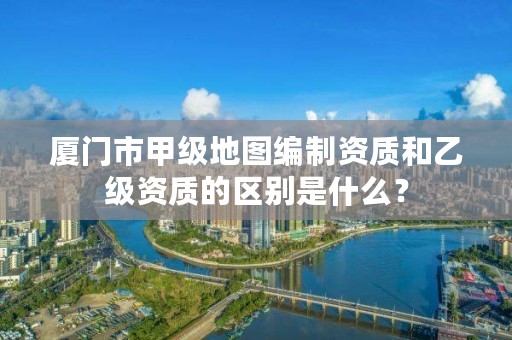 厦门市甲级地图编制资质和乙级资质的区别是什么?