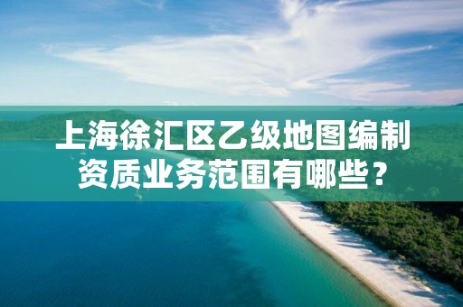 上海徐汇区乙级地图编制资质业务范围有哪些?
