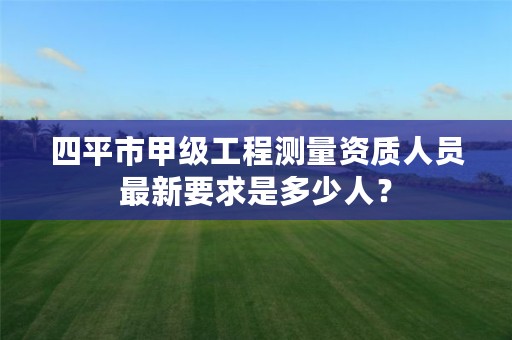 四平市甲级工程测量资质人员最新要求是多少人?