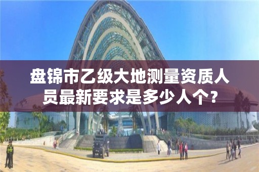 盘锦市乙级大地测量资质人员最新要求是多少人个?