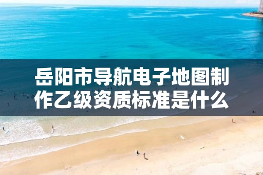 岳阳市导航电子地图制作乙级资质标准是什么?