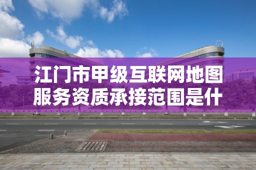 江门市甲级互联网地图服务资质承接范围是什么？