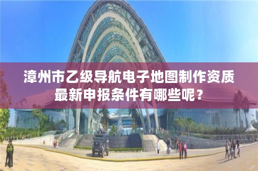 漳州市乙级导航电子地图制作资质最新申报条件有哪些呢?