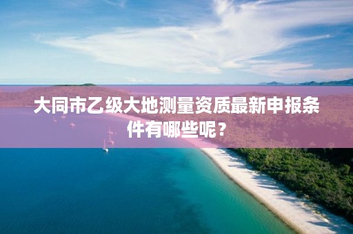 大同市乙级大地测量资质最新申报条件有哪些呢?