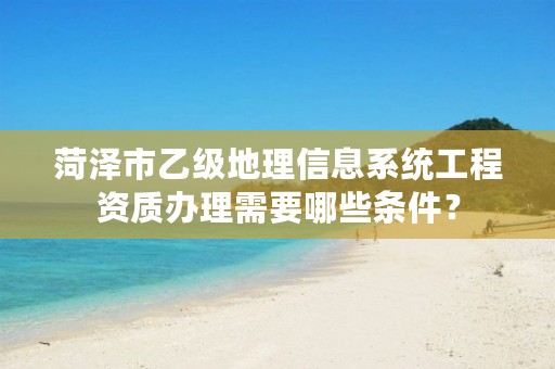 菏泽市乙级地理信息系统工程资质办理需要哪些条件?