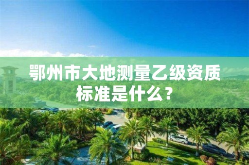鄂州市大地测量乙级资质标准是什么?