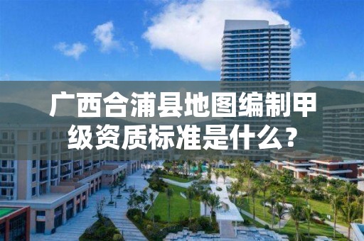广西合浦县地图编制甲级资质标准是什么？