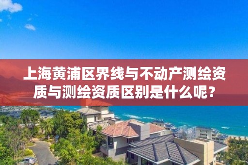 上海黄浦区界线与不动产测绘资质与测绘资质区别是什么呢？