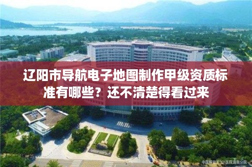 辽阳市导航电子地图制作甲级资质标准有哪些?还不清楚得看过来