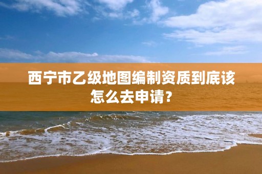 西宁市乙级地图编制资质到底该怎么去申请？