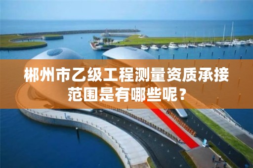郴州市乙级工程测量资质承接范围是有哪些呢?