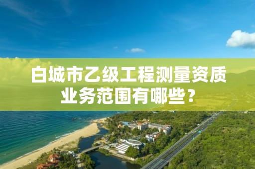 白城市乙级工程测量资质业务范围有哪些？