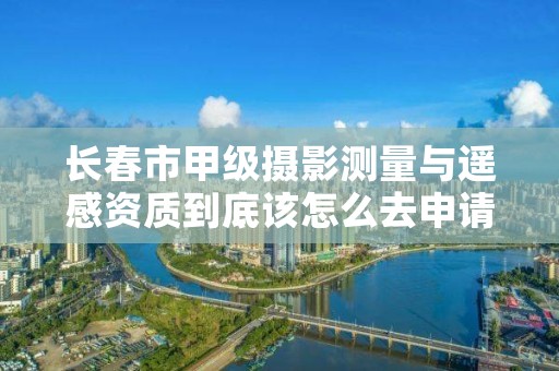长春市甲级摄影测量与遥感资质到底该怎么去申请？