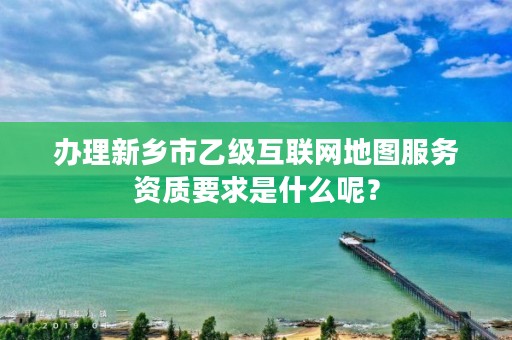 办理新乡市乙级互联网地图服务资质要求是什么呢？