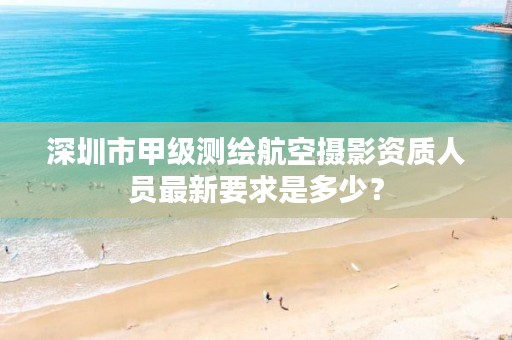 深圳市甲级测绘航空摄影资质人员最新要求是多少?