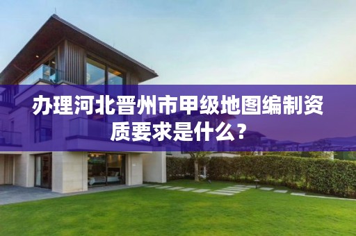 办理河北晋州市甲级地图编制资质要求是什么?
