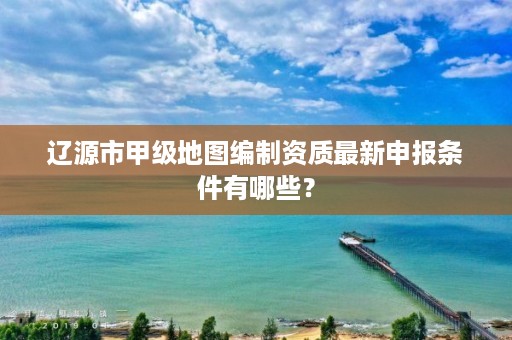 辽源市甲级地图编制资质最新申报条件有哪些?