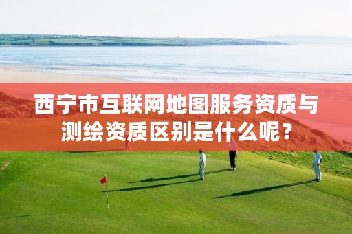 西宁市互联网地图服务资质与测绘资质区别是什么呢？