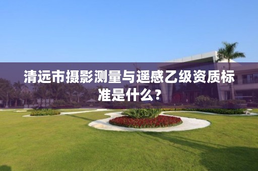 清远市摄影测量与遥感乙级资质标准是什么?