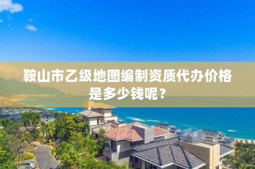 鞍山市乙级地图编制资质代办价格是多少钱呢?